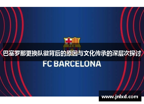 巴塞罗那更换队徽背后的原因与文化传承的深层次探讨 巴塞罗那更换队徽背后的原因与文化传承的深层次探讨