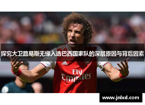 探究大卫路易斯无缘入选巴西国家队的深层原因与背后因素