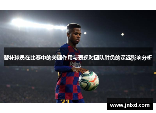 替补球员在比赛中的关键作用与表现对团队胜负的深远影响分析