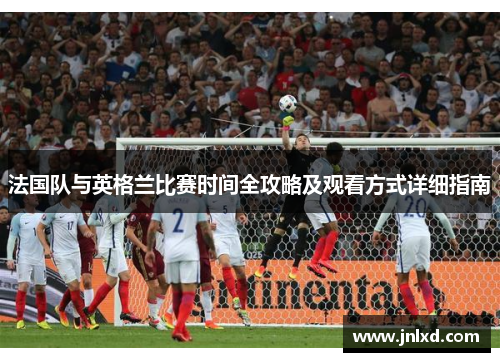法国队与英格兰比赛时间全攻略及观看方式详细指南 法国队与英格兰比赛时间全攻略及观看方式详细指南