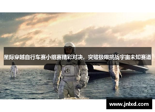 星际穿越自行车赛小组赛精彩对决，突破极限挑战宇宙未知赛道